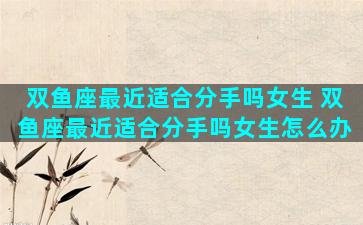 双鱼座最近适合分手吗女生 双鱼座最近适合分手吗女生怎么办